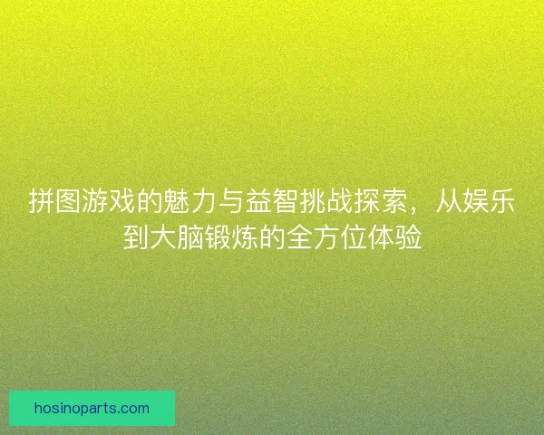 拼图游戏的魅力与益智挑战探索，从娱乐到大脑锻炼的全方位体验