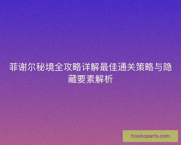 菲谢尔秘境全攻略详解最佳通关策略与隐藏要素解析